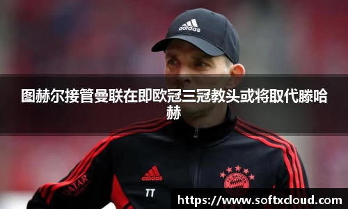图赫尔接管曼联在即欧冠三冠教头或将取代滕哈赫